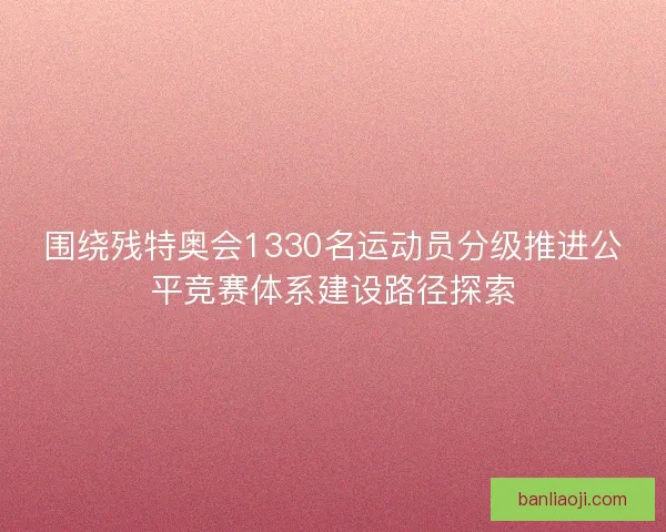 围绕残特奥会1330名运动员分级推进公平竞赛体系建设路径探索