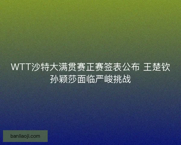 WTT沙特大满贯赛正赛签表公布 王楚钦孙颖莎面临严峻挑战