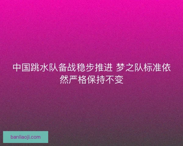 中国跳水队备战稳步推进 梦之队标准依然严格保持不变