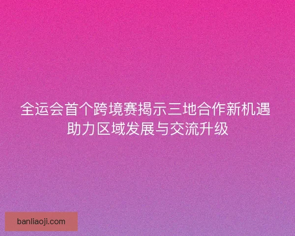全运会首个跨境赛揭示三地合作新机遇 助力区域发展与交流升级