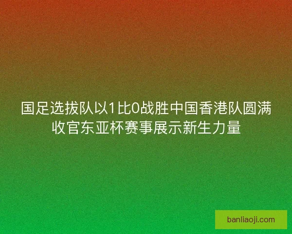 国足选拔队以1比0战胜中国香港队圆满收官东亚杯赛事展示新生力量