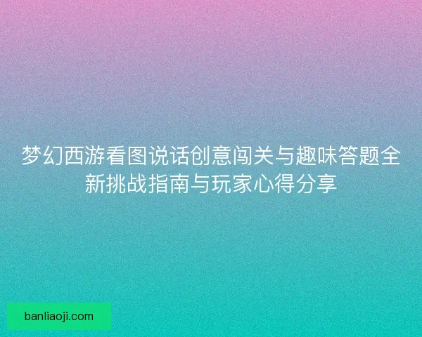 梦幻西游看图说话创意闯关与趣味答题全新挑战指南与玩家心得分享