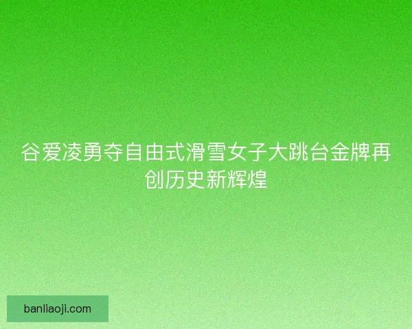 谷爱凌勇夺自由式滑雪女子大跳台金牌再创历史新辉煌